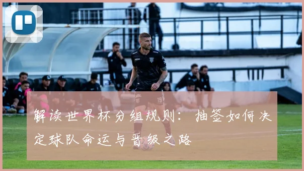 解读世界杯分组规则：抽签如何决定球队命运与晋级之路