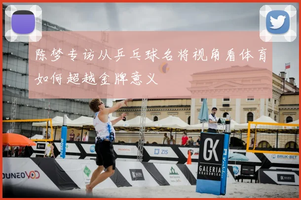 陈梦专访从乒乓球名将视角看体育如何超越金牌意义