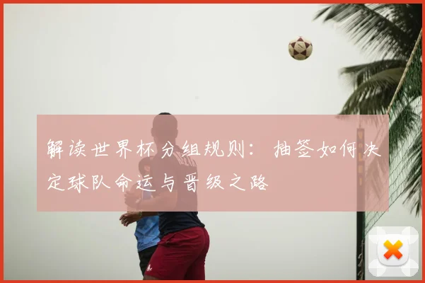 解读世界杯分组规则：抽签如何决定球队命运与晋级之路