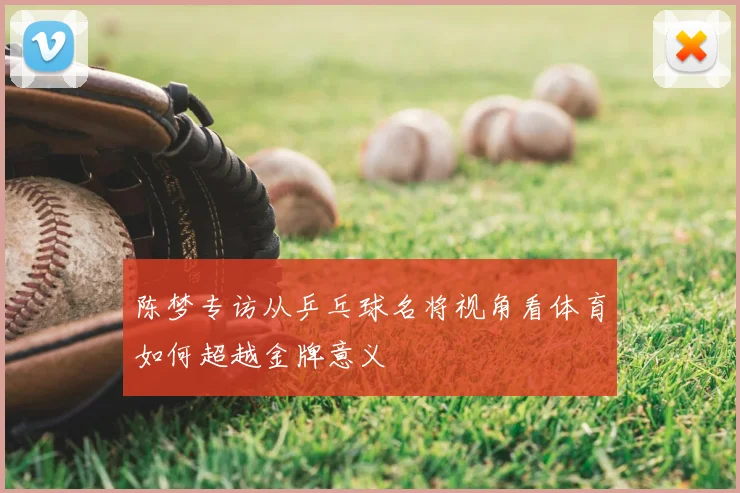 陈梦专访从乒乓球名将视角看体育如何超越金牌意义